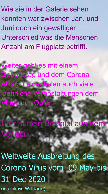 Wie sie in der Galerie sehen konnten war zwischen Jan. und Juni doch ein gewaltiger Unterschied was die Menschen Anzahl am Flugplatz betrifft.  Weiter geht es mit einem Geburtstag und dem Corona Alltag. Leider fielen auch viele jaehrliche Veranstaltungen dem Virus zum Opfer.  Hier nur ein Beispiel aus dem Vorjahr.  Weltweite Ausbreitung des Corona Virus vom  09 May bis 31 Dec 2020 (interaktive Weltkarte)