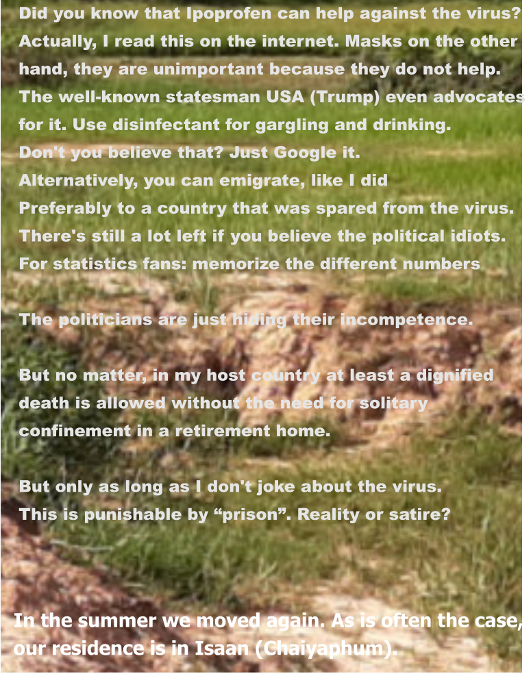 In the summer we moved again. As is often the case, our residence is in Isaan (Chaiyaphum). Did you know that Ipoprofen can help against the virus? Actually, I read this on the internet. Masks on the other  hand, they are unimportant because they do not help.  The well-known statesman USA (Trump) even advocates  for it. Use disinfectant for gargling and drinking. Don't you believe that? Just Google it. Alternatively, you can emigrate, like I did Preferably to a country that was spared from the virus. There's still a lot left if you believe the political idiots. For statistics fans: memorize the different numbers  The politicians are just hiding their incompetence.  But no matter, in my host country at least a dignified  death is allowed without the need for solitary  confinement in a retirement home.  But only as long as I don't joke about the virus. This is punishable by “prison”. Reality or satire?