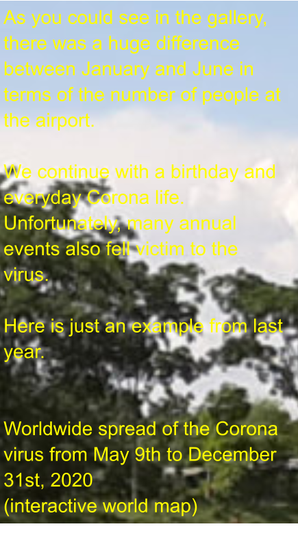As you could see in the gallery, there was a huge difference between January and June in terms of the number of people at the airport.  We continue with a birthday and everyday Corona life. Unfortunately, many annual events also fell victim to the virus.  Here is just an example from last year.   Worldwide spread of the Corona virus from May 9th to December 31st, 2020 (interactive world map)