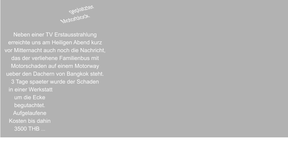 geplatzter  Motorblock 6 Liter Maschine  Neben einer TV Erstausstrahlung erreichte uns am Heiligen Abend kurz vor Mitternacht auch noch die Nachricht, das der verliehene Familienbus mit Motorschaden auf einem Motorway ueber den Dachern von Bangkok steht. 3 Tage spaeter wurde der Schaden  in einer Werkstatt um die Ecke begutachtet. Aufgelaufene Kosten bis dahin 3500 THB ...
