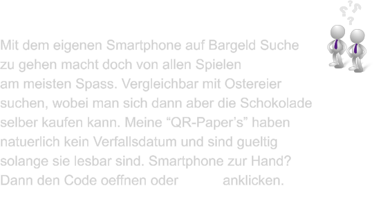 Mit dem eigenen Smartphone auf Bargeld Suche  zu gehen macht doch von allen Spielen   am meisten Spass. Vergleichbar mit Ostereier suchen, wobei man sich dann aber die Schokolade selber kaufen kann. Meine QR-Papers haben natuerlich kein Verfallsdatum und sind gueltig solange sie lesbar sind. Smartphone zur Hand? Dann den Code oeffnen oder Demo anklicken.