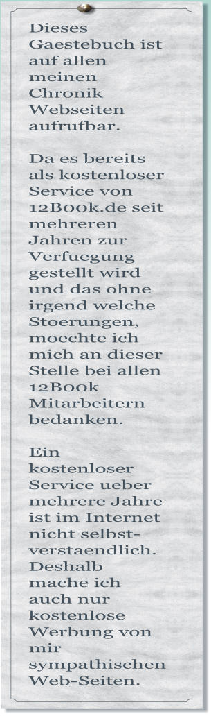 Dieses Gaestebuch ist auf allen meinen Chronik Webseiten aufrufbar.  Da es bereits als kostenloser Service von 12B00k.de seit mehreren Jahren zur Verfuegung gestellt wird und das ohne irgend welche Stoerungen, moechte ich mich an dieser Stelle bei allen 12B00k Mitarbeitern bedanken.  Ein kostenloser Service ueber mehrere Jahre ist im Internet nicht selbst- verstaendlich. Deshalb mache ich auch nur kostenlose Werbung von mir sympathischen Web-Seiten.