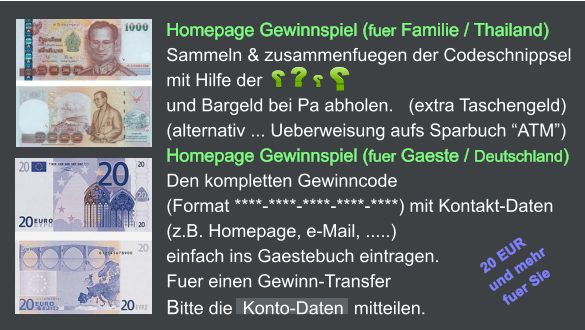 Homepage Gewinnspiel (fuer Familie / Thailand) Sammeln & zusammenfuegen der Codeschnippsel mit Hilfe der            und Bargeld bei Pa abholen.   (extra Taschengeld) (alternativ ... Ueberweisung aufs Sparbuch ATM) Homepage Gewinnspiel (fuer Gaeste / Deutschland) Den kompletten Gewinncode  (Format ****-****-****-****-****) mit Kontakt-Daten (z.B. Homepage, e-Mail, .....)  einfach ins Gaestebuch eintragen.     Fuer einen Gewinn-Transfer  Bitte die  Konto-Daten  mitteilen.  20 EUR  und mehr   fuer Sie